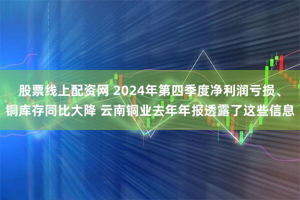 股票线上配资网 2024年第四季度净利润亏损、铜库存同比大降 云南铜业去年年报透露了这些信息
