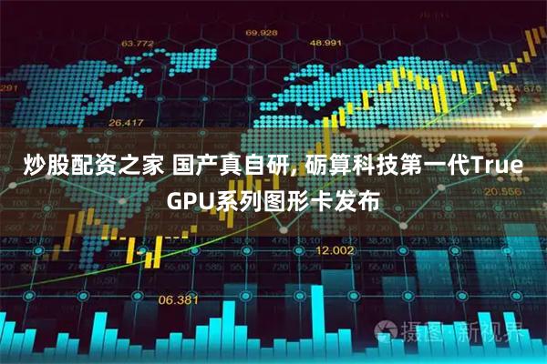 炒股配资之家 国产真自研, 砺算科技第一代TrueGPU系列图形卡发布