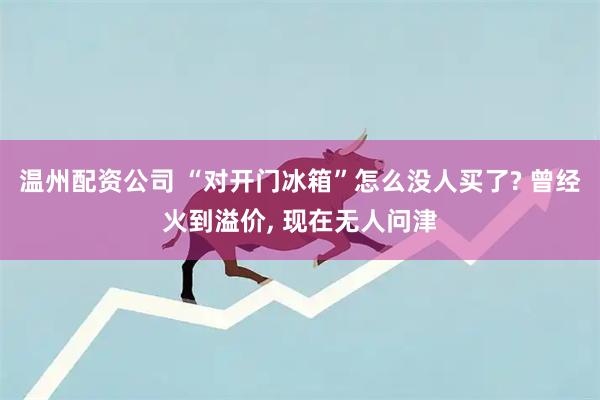 温州配资公司 “对开门冰箱”怎么没人买了? 曾经火到溢价, 现在无人问津