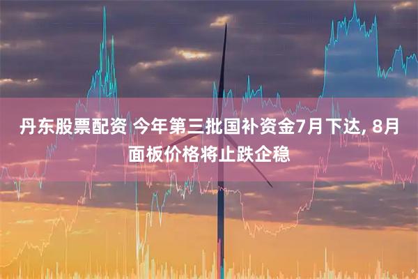 丹东股票配资 今年第三批国补资金7月下达, 8月面板价格将止跌企稳