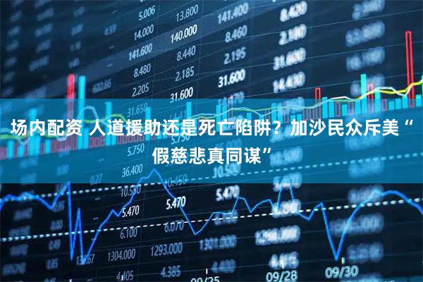 场内配资 人道援助还是死亡陷阱？加沙民众斥美“假慈悲真同谋”