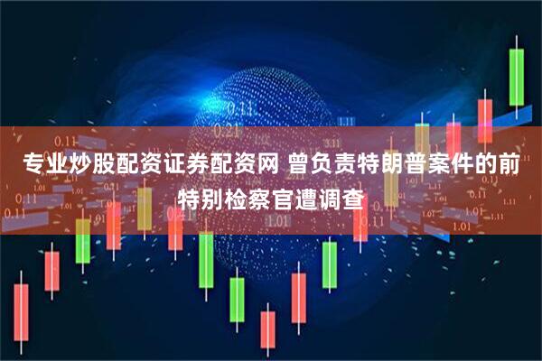专业炒股配资证券配资网 曾负责特朗普案件的前特别检察官遭调查