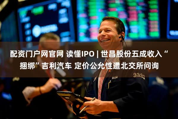 配资门户网官网 读懂IPO | 世昌股份五成收入“捆绑”吉利汽车 定价公允性遭北交所问询