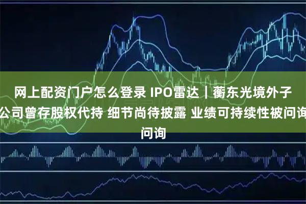 网上配资门户怎么登录 IPO雷达｜蘅东光境外子公司曾存股权代持 细节尚待披露 业绩可持续性被问询
