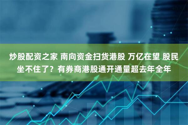 炒股配资之家 南向资金扫货港股 万亿在望 股民坐不住了？有券商港股通开通量超去年全年