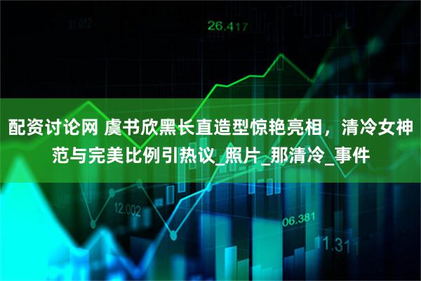 配资讨论网 虞书欣黑长直造型惊艳亮相，清冷女神范与完美比例引热议_照片_那清冷_事件