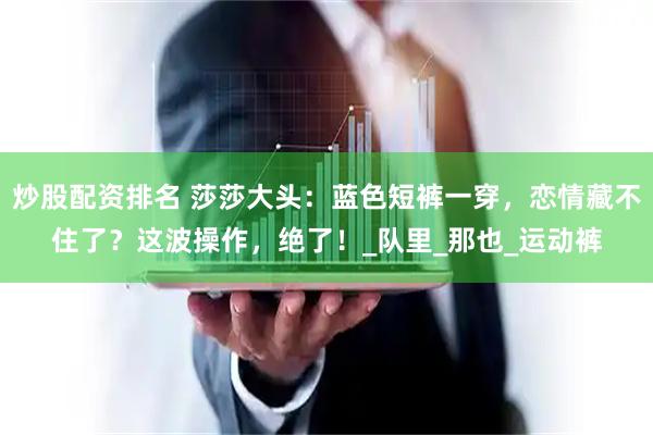 炒股配资排名 莎莎大头：蓝色短裤一穿，恋情藏不住了？这波操作，绝了！_队里_那也_运动裤