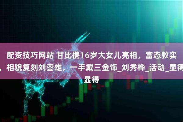 配资技巧网站 甘比携16岁大女儿亮相，富态敦实，相貌复刻刘銮雄，一手戴三金饰_刘秀桦_活动_显得