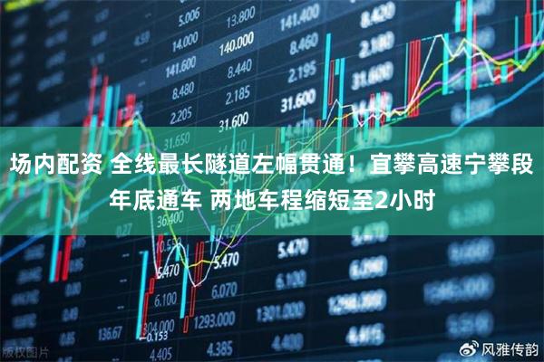 场内配资 全线最长隧道左幅贯通！宜攀高速宁攀段年底通车 两地车程缩短至2小时